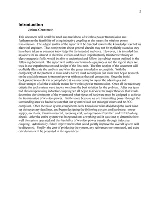 2



Introduction
       Joshua Gruntmeir

This document will detail the need and usefulness of wireless power transmission and
furthermore the feasibility of using inductive coupling as the means for wireless power
transmission. The subject matter of the report will be directed towards the knowledge level of an
electrical engineer. Thus some points about general circuits may not be explicitly stated as they
have been taken as common knowledge for the intended audience. However, it is intended that
anyone with an interest in electrical circuits and more importantantly transformer theory or
electromagnetic fields would be able to understand and follow the subject matter outlined in the
following document. The report will outline our teams design process and the logical steps we
took in our experimentation and design of the final unit. The first section of the document will
explicitly illustrate the problem and what the group intended to accomplish. With the
complexity of the problem in mind and what we must accomplish our team then began research
on the available means to transmit power without a physical connection. Once the initial
background research was accomplished it was necessary to layout the advantages and
disadvantages of all the available means for wireless power transmission. Once all the necessary
criteria for each system were known we chose the best solution for the problem. After our team
had chosen upon using inductive coupling we all began to review the major theories that would
determine the constraints of the system and what pieces of hardware must be designed to achieve
the transmission of wireless power. Furthermore because we are transmitting power through the
surrounding area we had to be sure that our system would not endanger others and be FCC
compliant. Once the basic system components were known our team divided up the work load,
set the necessary deadlines, and began designing the following circuits and hardware: power
supply, oscillator, transmission coil, receiving coil, voltage booster/rectifier, and LED flashing
circuit. After the entire system was integrated into a working unit it was time to determine how
well the system operated and the feasibility of wireless power transfer through inductive
coupling. Additionally, future improvements that could greatly improve the overall system will
be discussed. Finally, the cost of producing the system, any references our team used, and extra
calculations will be presented in the appendices.
 