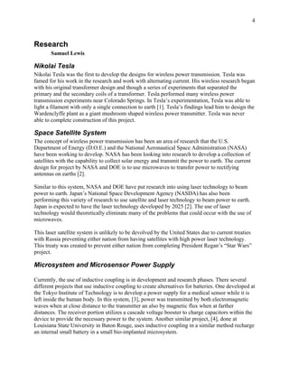 4



Research
       Samuel Lewis

Nikolai Tesla
Nikolai Tesla was the first to develop the designs for wireless power transmission. Tesla was
famed for his work in the research and work with alternating current. His wireless research began
with his original transformer design and though a series of experiments that separated the
primary and the secondary coils of a transformer. Tesla performed many wireless power
transmission experiments near Colorado Springs. In Tesla’s experimentation, Tesla was able to
light a filament with only a single connection to earth [1]. Tesla’s findings lead him to design the
Wardenclyffe plant as a giant mushroom shaped wireless power transmitter. Tesla was never
able to complete construction of this project.

Space Satellite System
The concept of wireless power transmission has been an area of research that the U.S.
Department of Energy (D.O.E.) and the National Aeronautical Space Administration (NASA)
have been working to develop. NASA has been looking into research to develop a collection of
satellites with the capability to collect solar energy and transmit the power to earth. The current
design for project by NASA and DOE is to use microwaves to transfer power to rectifying
antennas on earths [2].

Similar to this system, NASA and DOE have put research into using laser technology to beam
power to earth. Japan’s National Space Development Agency (NASDA) has also been
performing this variety of research to use satellite and laser technology to beam power to earth.
Japan is expected to have the laser technology developed by 2025 [2]. The use of laser
technology would theoretically eliminate many of the problems that could occur with the use of
microwaves.

This laser satellite system is unlikely to be devolved by the United States due to current treaties
with Russia preventing either nation from having satellites with high power laser technology.
This treaty was created to prevent either nation from completing President Regan’s “Star Wars”
project.

Microsystem and Microsensor Power Supply

Currently, the use of inductive coupling is in development and research phases. There several
different projects that use inductive coupling to create alternatives for batteries. One developed at
the Tokyo Institute of Technology is to develop a power supply for a medical sensor while it is
left inside the human body. In this system, [3], power was transmitted by both electromagnetic
waves when at close distance to the transmitter an also by magnetic flux when at farther
distances. The receiver portion utilizes a cascade voltage booster to charge capacitors within the
device to provide the necessary power to the system. Another similar project, [4], done at
Louisiana State University in Baton Rouge, uses inductive coupling in a similar method recharge
an internal small battery in a small bio-implanted microsystem.
 