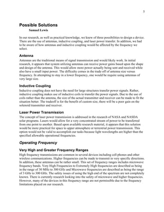 5



Possible Solutions
       Samuel Lewis

In our research, as well as practical knowledge, we knew of three possibilities to design a device.
There are the use of antennas, inductive coupling, and laser power transfer. In addition, we had
to be aware of how antennas and inductive coupling would be affected by the frequency we
select.

Antenna
Antennas are the traditional means of signal transmission and would likely work. In initial
research, it appears that system utilizing antennas can receive power gains based upon the shape
and design of the antenna. This would allow more power actually being sent and received while
also have a small input power. The difficulty comes in the trade off of antenna size versus
frequency. In attempting to stay in a lower frequency, one would be require using antennas of
very large size.

Inductive Coupling
Inductive coupling does not have the need for large structures transfer power signals. Rather,
inductive coupling makes use of inductive coils to transfer the power signals. Due to the use of
coils rather than the antenna, the size of the actual transmitter and receiver can be made to fit the
situation better. The tradeoff is for the benefit of custom size, there will be a poor gain on the
solenoid transmitter and receiver.

Laser Power Transmission
The concept of laser power transmission is addressed in the research of NASA and NASDA
solar programs. Lasers would allow for a very concentrated stream of power to be transferred
from one point to another. Based upon available research material, it appears that this solution
would be more practical for space to upper atmosphere or terrestrial power transmission. This
option would not be valid to accomplish our tasks because light wavelengths are higher than the
specified allowable operational frequencies.

Operating Frequency
Very High and Greater Frequency Ranges
High frequency transmissions are common in several devices including cell phones and other
wireless communications. Higher frequencies can be made to transmit in very specific directions.
In addition, these antennas can be rather small. This set of frequency ranges includes microwave
frequency bands. Very High Frequencies to Extremely High frequencies are described as being
in the range of 30 MHz to 300 GHz and Microwave frequencies are described as being the range
of 3 GHz to 300 GHz. The safety issues of using the high end of the spectrum are not completely
known. There is currently research looking into the safety of microwave and higher frequencies.
However, many of the devices in this frequency range are not permissible due to the frequency
limitations placed on our research.
 