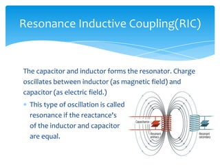 The capacitor and inductor forms the resonator. Charge
oscillates between inductor (as magnetic field) and
capacitor (as electric field.)
This type of oscillation is called
resonance if the reactance's
of the inductor and capacitor
are equal.
Resonance Inductive Coupling(RIC)
 