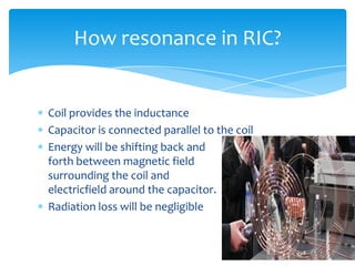 Coil provides the inductance
Capacitor is connected parallel to the coil
Energy will be shifting back and
forth between magnetic field
surrounding the coil and
electricfield around the capacitor.
Radiation loss will be negligible
How resonance in RIC?
 
