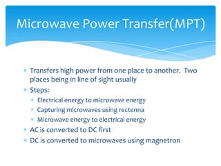 Transfers high power from one place to another. Two
places being in line of sight usually
Steps:
Electrical energy to microwave energy
Capturing microwaves using rectenna
Microwave energy to electrical energy
AC is converted to DC first
DC is converted to microwaves using magnetron
Microwave Power Transfer(MPT)
 