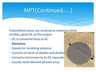 Transmitted waves are received at rectenna which
rectifies, gives DC as the output
DC is converted back to AC
Rectenna:
Stands for rectifying antenna
Consists of mesh of dipoles and diodes
Converts microwave to its DC equivalent
Usually multi-element phased array
MPT(Continued….)
 