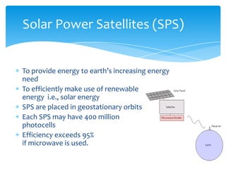 To provide energy to earth’s increasing energy
need
To efficiently make use of renewable
energy i.e., solar energy
SPS are placed in geostationary orbits
Each SPS may have 400 million
photocells
Efficiency exceeds 95%
if microwave is used.
Solar Power Satellites (SPS)
 