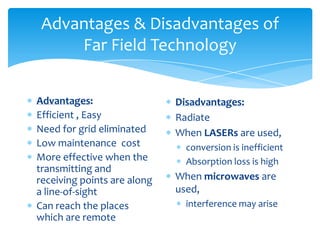 Advantages & Disadvantages of
Far Field Technology
Advantages:
Efficient , Easy
Need for grid eliminated
Low maintenance cost
More effective when the
transmitting and
receiving points are along
a line-of-sight
Can reach the places
which are remote
Disadvantages:
Radiate
When LASERs are used,
conversion is inefficient
Absorption loss is high
When microwaves are
used,
interference may arise
 