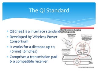 Qi(Chee) is a interface standard
Developed by Wireless Power
Consortium
It works for a distance up to
40mm(1.6inches)
Comprises a transmission pad
& a compatible receiver
The Qi Standard
 