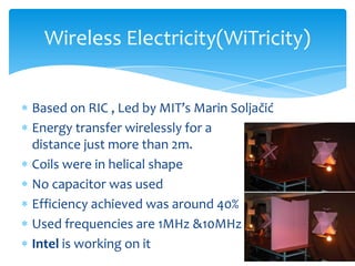 Based on RIC , Led by MIT’s Marin Soljačić
Energy transfer wirelessly for a
distance just more than 2m.
Coils were in helical shape
No capacitor was used
Efficiency achieved was around 40%
Used frequencies are 1MHz &10MHz
Intel is working on it
Wireless Electricity(WiTricity)
 
