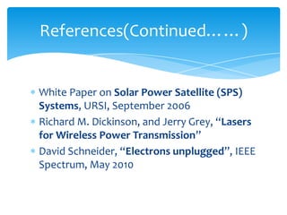 White Paper on Solar Power Satellite (SPS)
Systems, URSI, September 2006
Richard M. Dickinson, and Jerry Grey, “Lasers
for Wireless Power Transmission”
David Schneider, “Electrons unplugged”, IEEE
Spectrum, May 2010
References(Continued……)
 