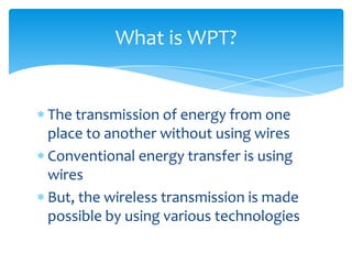 What is WPT?
The transmission of energy from one
place to another without using wires
Conventional energy transfer is using
wires
But, the wireless transmission is made
possible by using various technologies
 