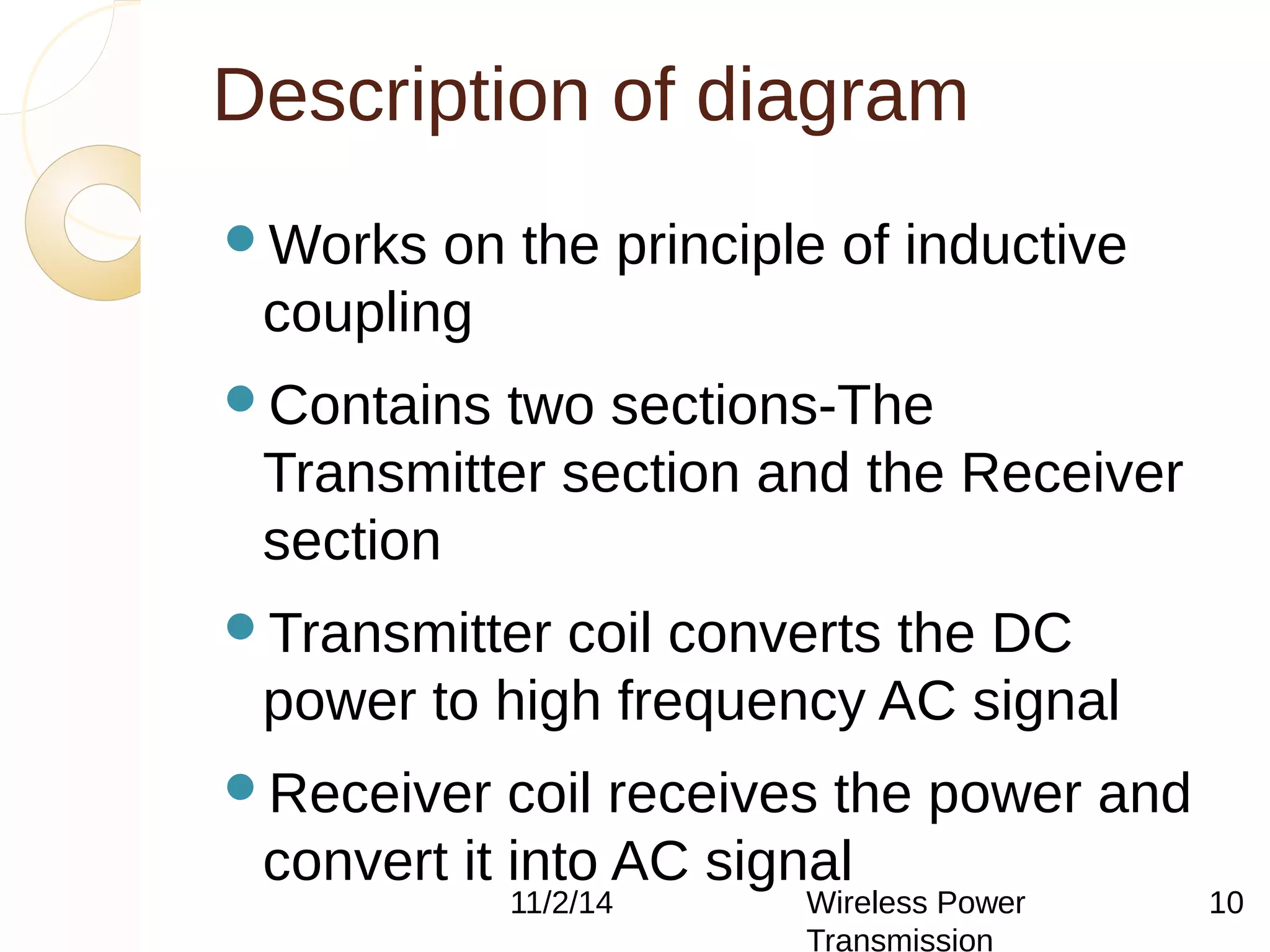 Description of diagram 
11/2/14 Wireless Power 
Transmission 
10 
Works on the principle of inductive 
coupling 
Contains two sections-The 
Transmitter section and the Receiver 
section 
Transmitter coil converts the DC 
power to high frequency AC signal 
Receiver coil receives the power and 
convert it into AC signal 
 