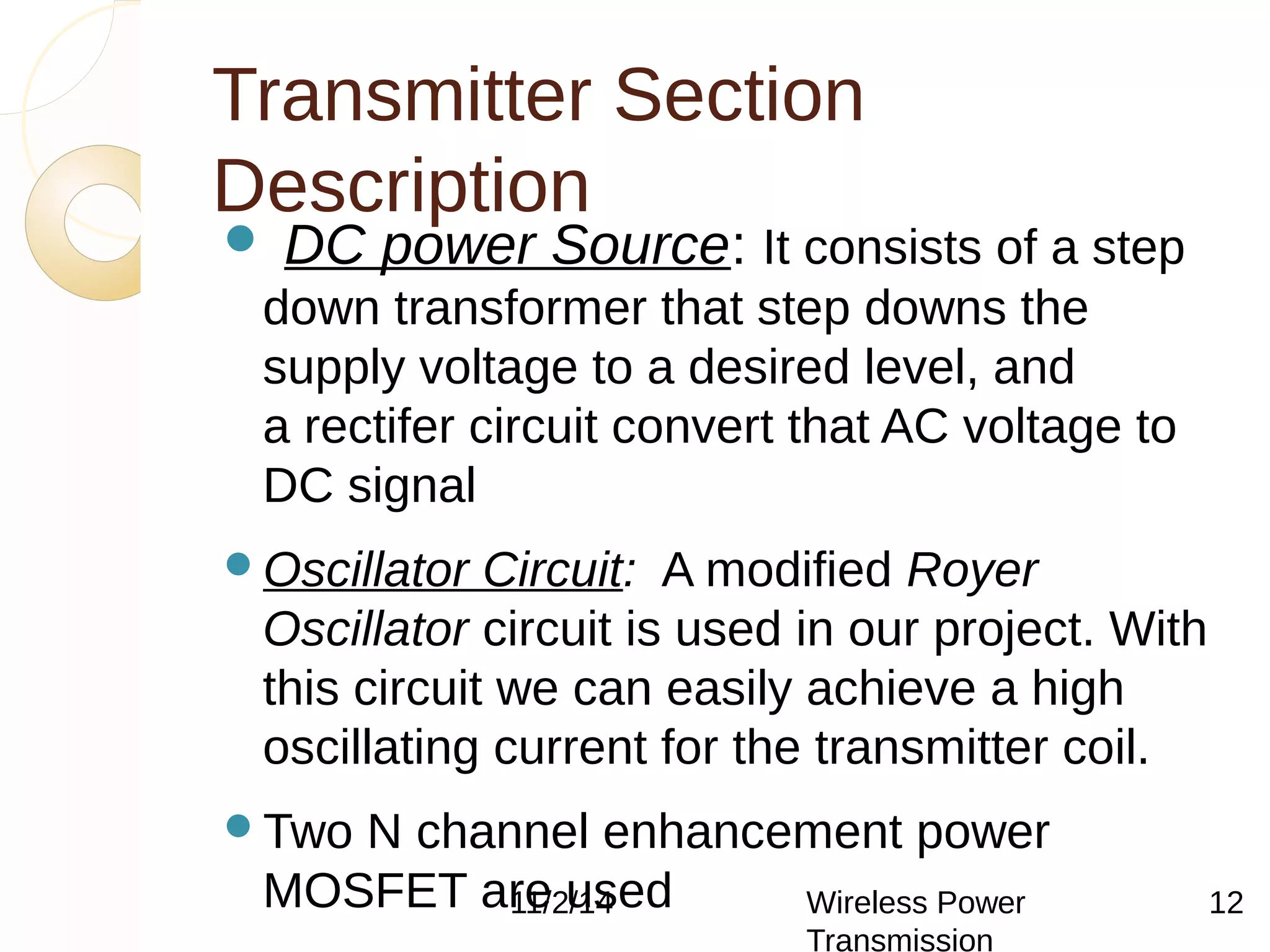Transmitter Section 
Description 
 DC power Source: It consists of a step 
down transformer that step downs the 
supply voltage to a desired level, and 
a rectifer circuit convert that AC voltage to 
DC signal 
Oscillator Circuit: A modified Royer 
Oscillator circuit is used in our project. With 
this circuit we can easily achieve a high 
oscillating current for the transmitter coil. 
Two N channel enhancement power 
MOSFET are 11/2/used 
14 Wireless Power 
Transmission 
Two chokes (L1 & L2) are used 
12 
 