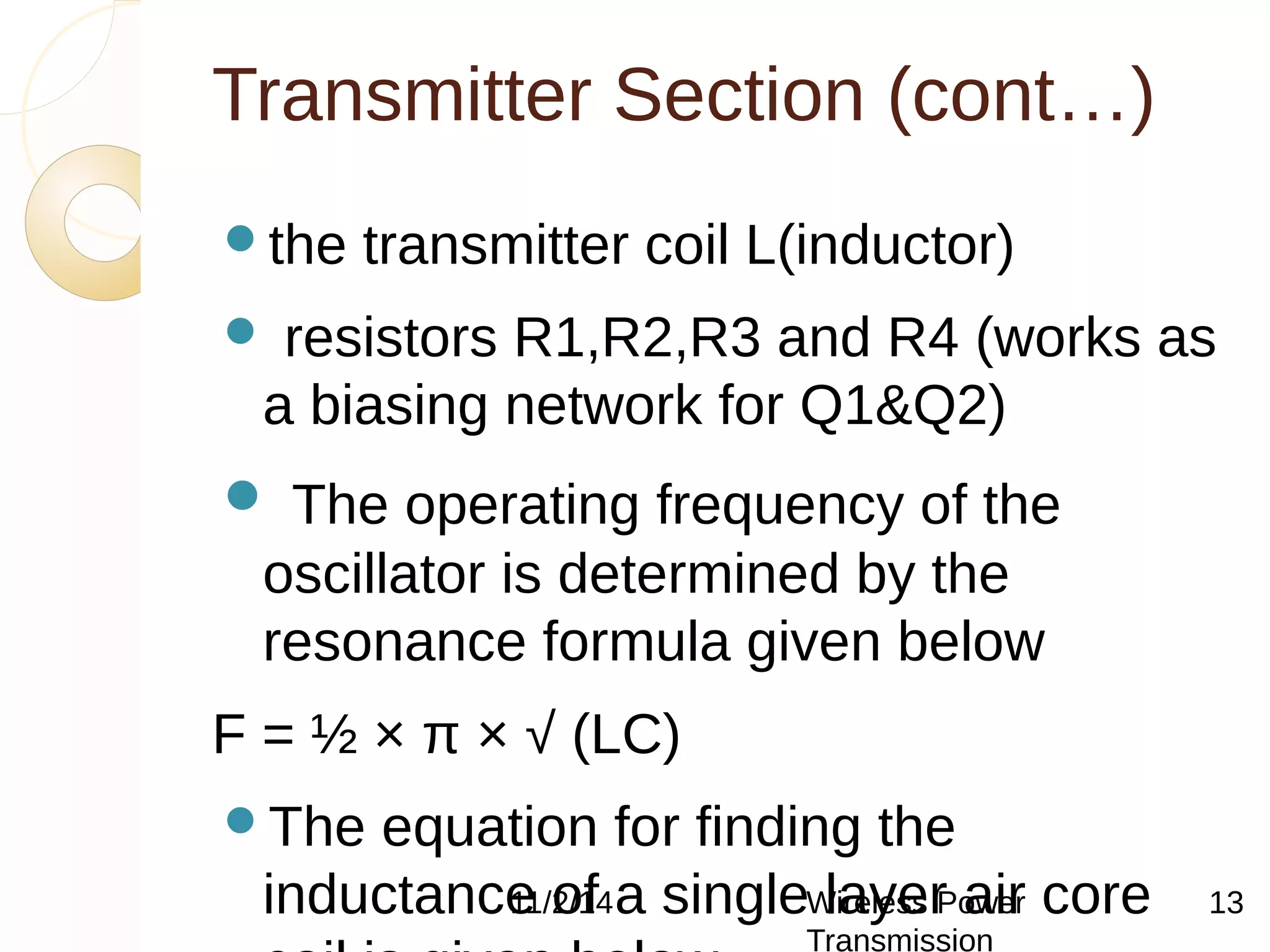 Transmitter Section (cont…) 
the transmitter coil L(inductor) 
 resistors R1,R2,R3 and R4 (works as 
a biasing network for Q1&Q2) 
 The operating frequency of the 
oscillator is determined by the 
resonance formula given below 
F = ½ × π × √ (LC) 
The equation for finding the 
inductance 11/2/of 14 a single Wireless layer Power 
air core 
coil is given below. 
Transmission 
13 
 