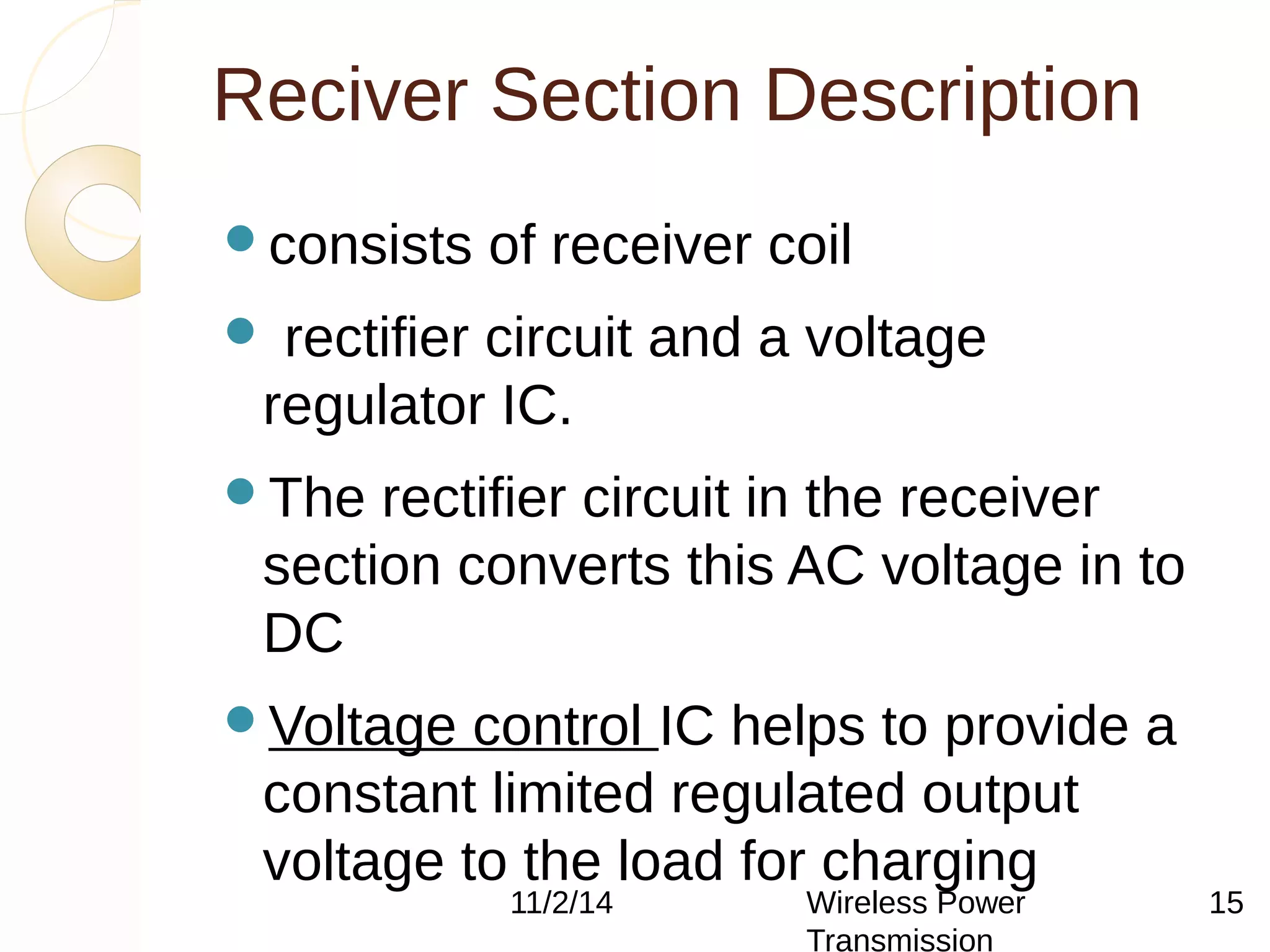 Reciver Section Description 
consists of receiver coil 
 rectifier circuit and a voltage 
regulator IC. 
The rectifier circuit in the receiver 
section converts this AC voltage in to 
DC 
Voltage control IC helps to provide a 
constant limited regulated output 
voltage to the load for charging 
11/2/14 Wireless Power 
Transmission 
15 
 