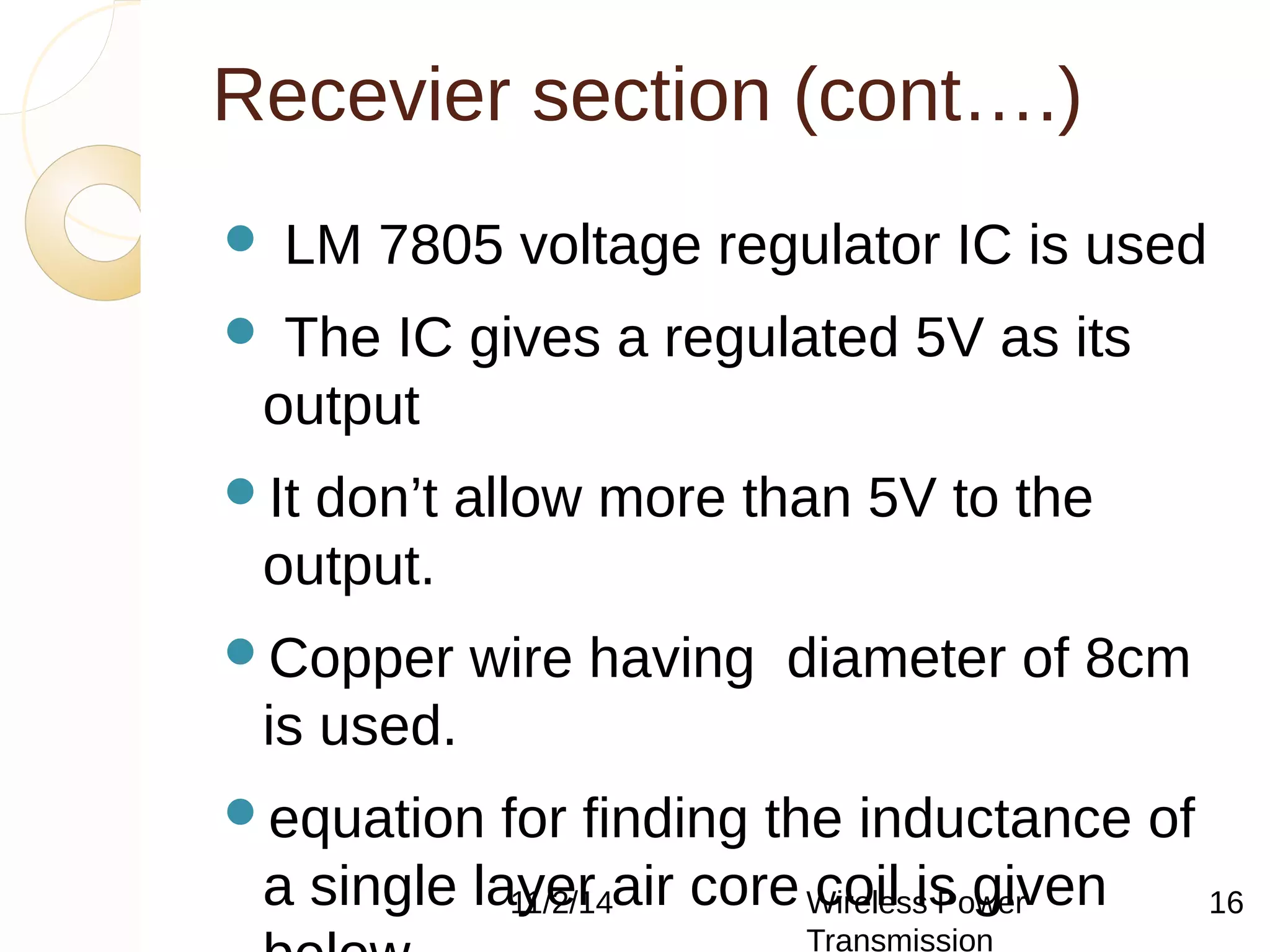 Recevier section (cont….) 
 LM 7805 voltage regulator IC is used 
 The IC gives a regulated 5V as its 
output 
It don’t allow more than 5V to the 
output. 
Copper wire having diameter of 8cm 
is used. 
equation for finding the inductance of 
a single layer 11/2/14 air core Wireless coil is Power 
given 
below 
Transmission 
16 
 