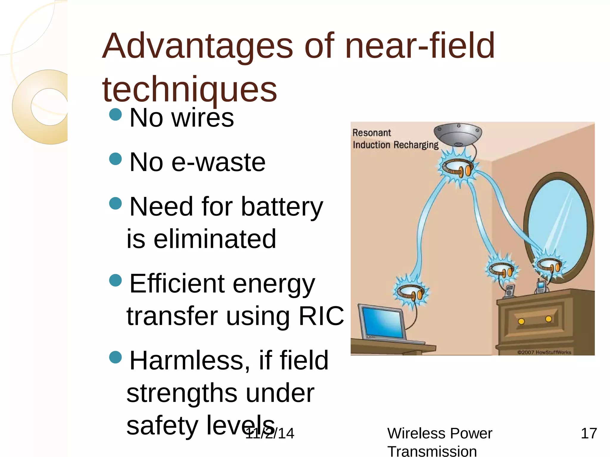 Advantages of near-field 
techniques 
No wires 
No e-waste 
Need for battery 
is eliminated 
Efficient energy 
transfer using RIC 
Harmless, if field 
strengths under 
safety levels 
11/2/14 Wireless Power 
Transmission 
Maintenance cost 
17 
 
