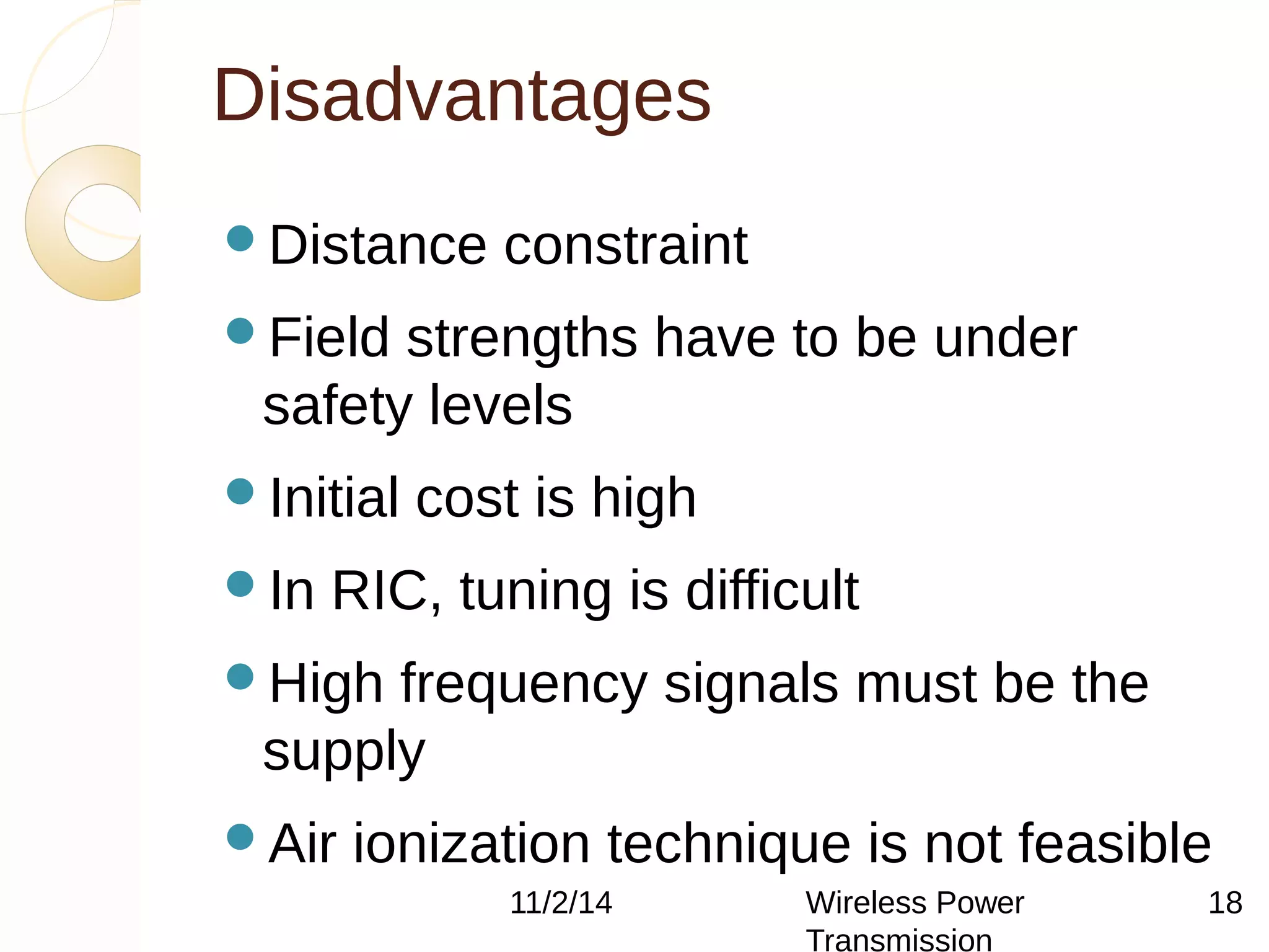 Disadvantages 
Distance constraint 
Field strengths have to be under 
safety levels 
Initial cost is high 
In RIC, tuning is difficult 
High frequency signals must be the 
supply 
Air ionization technique is not feasible 
11/2/14 Wireless Power 
Transmission 
18 
 