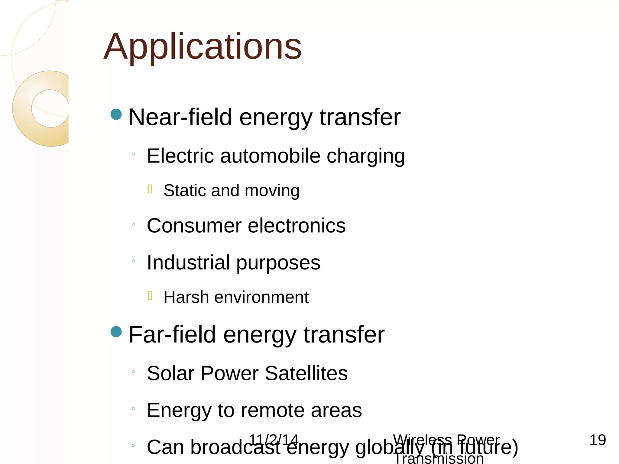 Applications 
Near-field energy transfer 
◦ Electric automobile charging 
 Static and moving 
◦ Consumer electronics 
◦ Industrial purposes 
 Harsh environment 
Far-field energy transfer 
◦ Solar Power Satellites 
◦ Energy to remote areas 
◦ Can broadcast energy 11/2/14 globWalilryel e(sins Pfuowtuerr e) 
Transmission 
19 
 