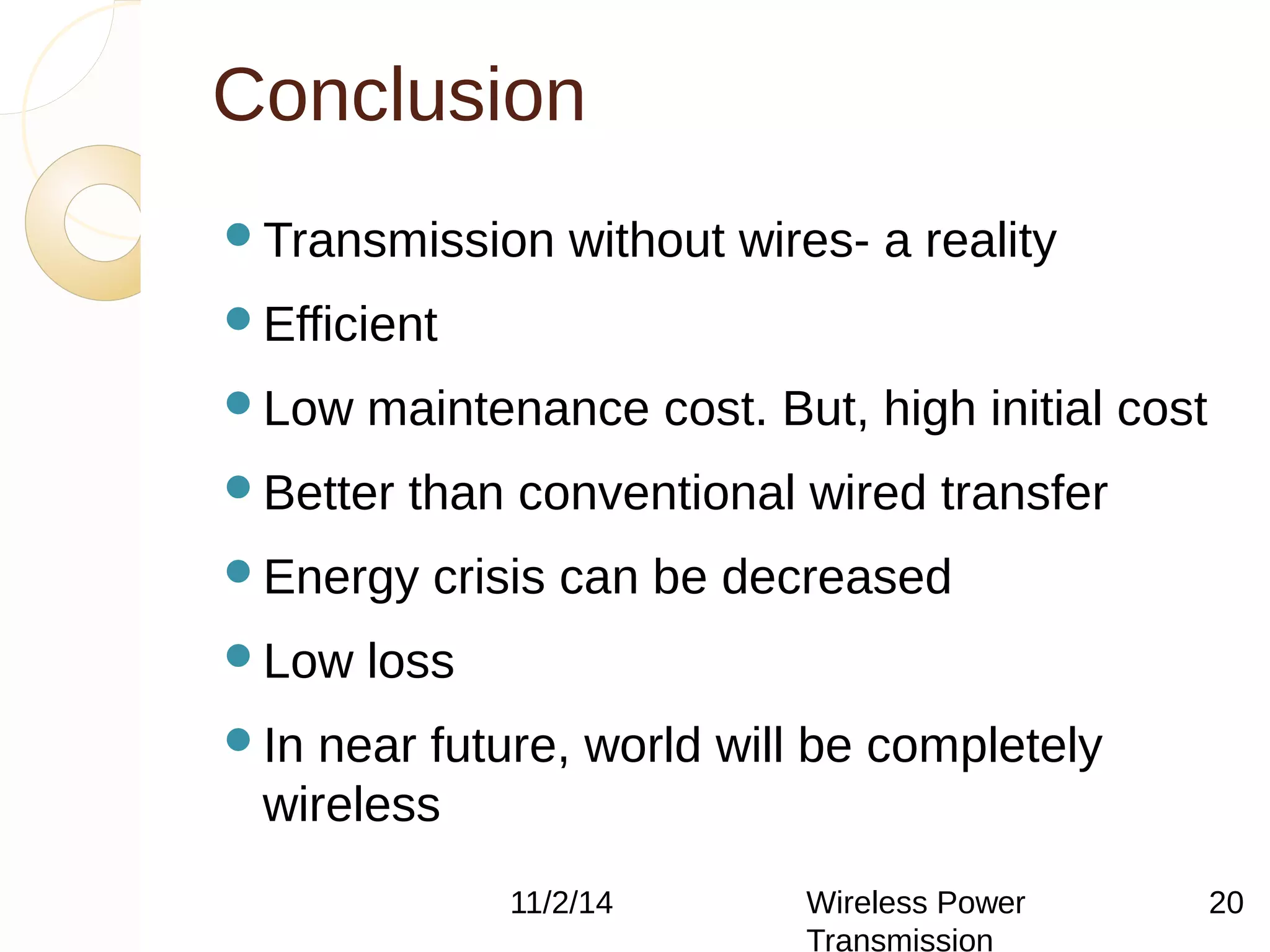 Conclusion 
Transmission without wires- a reality 
Efficient 
Low maintenance cost. But, high initial cost 
Better than conventional wired transfer 
Energy crisis can be decreased 
Low loss 
In near future, world will be completely 
wireless 
11/2/14 Wireless Power 
Transmission 
20 
 