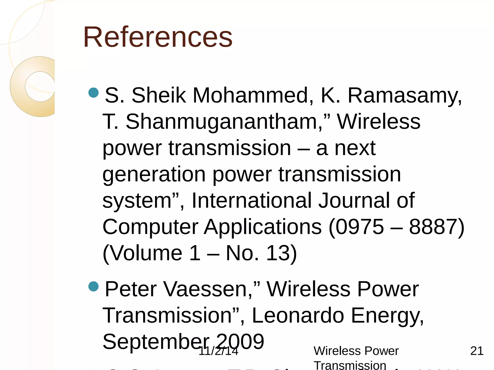 References 
S. Sheik Mohammed, K. Ramasamy, 
T. Shanmuganantham,” Wireless 
power transmission – a next 
generation power transmission 
system”, International Journal of 
Computer Applications (0975 – 8887) 
(Volume 1 – No. 13) 
Peter Vaessen,” Wireless Power 
Transmission”, Leonardo Energy, 
September 2009 
11/2/14 Wireless Power 
C.C. Leung, T.P. Chan, Transmission 
K.C. Lit, K.W. 
21 
 