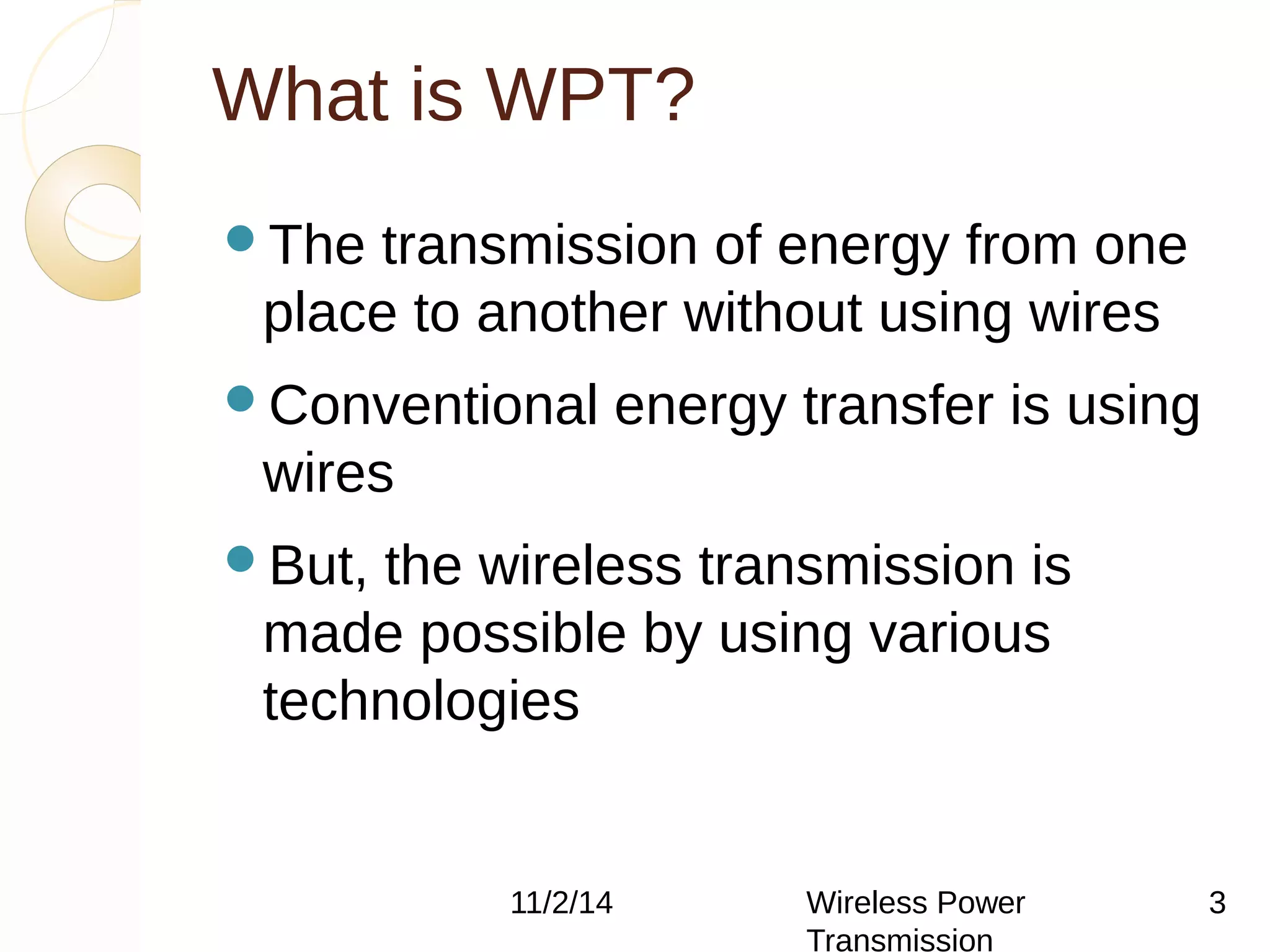 What is WPT? 
The transmission of energy from one 
place to another without using wires 
Conventional energy transfer is using 
wires 
But, the wireless transmission is 
made possible by using various 
technologies 
11/2/14 Wireless Power 
Transmission 
3 
 