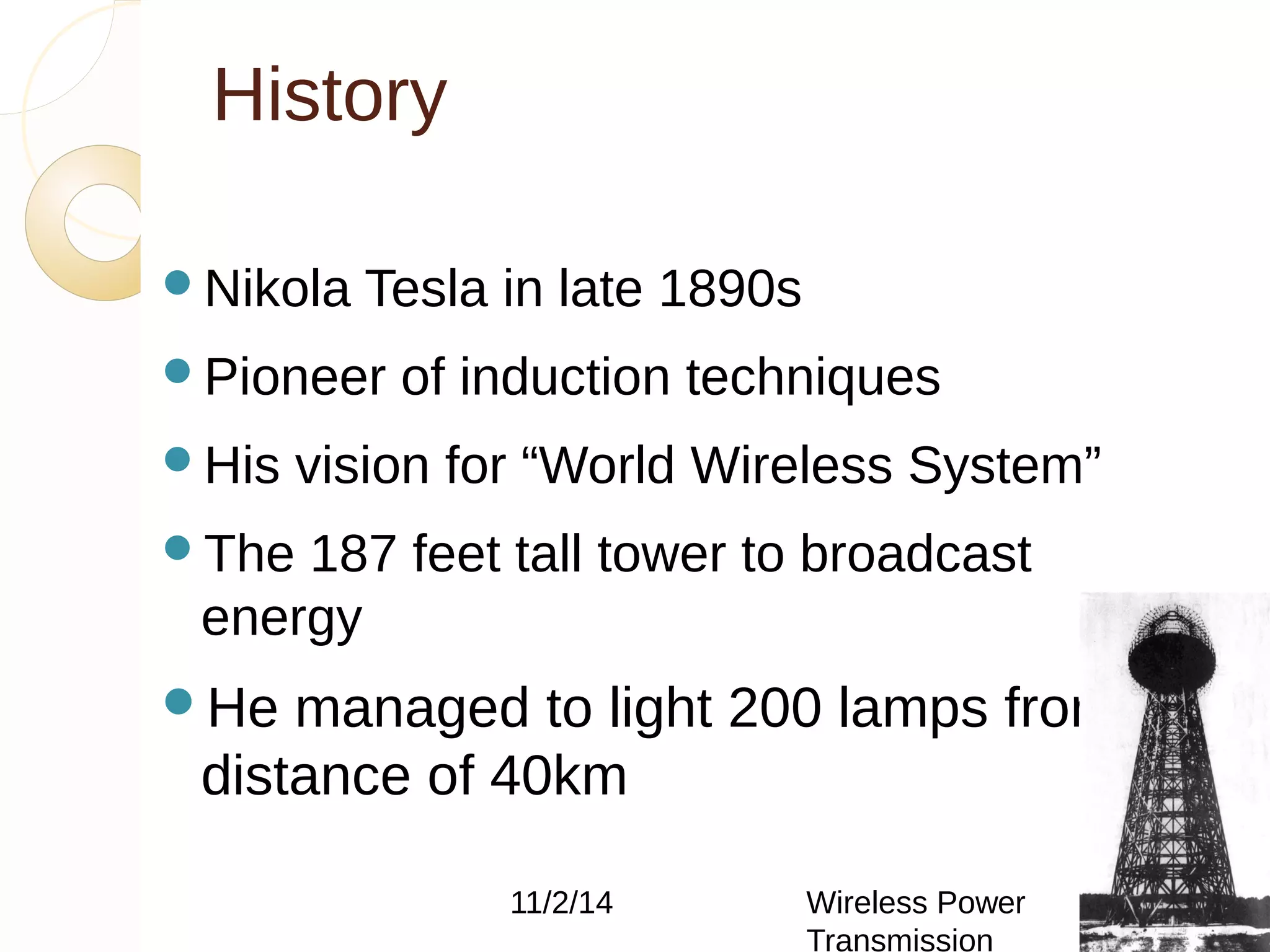 History 
Nikola Tesla in late 1890s 
Pioneer of induction techniques 
His vision for “World Wireless System” 
The 187 feet tall tower to broadcast 
energy 
He managed to light 200 lamps from a 
distance of 40km 
11/2/14 Wireless Power 
Transmission 
5 
 