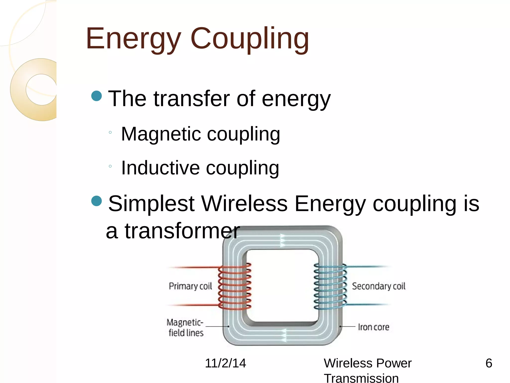 Energy Coupling 
The transfer of energy 
◦ Magnetic coupling 
◦ Inductive coupling 
Simplest Wireless Energy coupling is 
a transformer 
11/2/14 Wireless Power 
Transmission 
6 
 