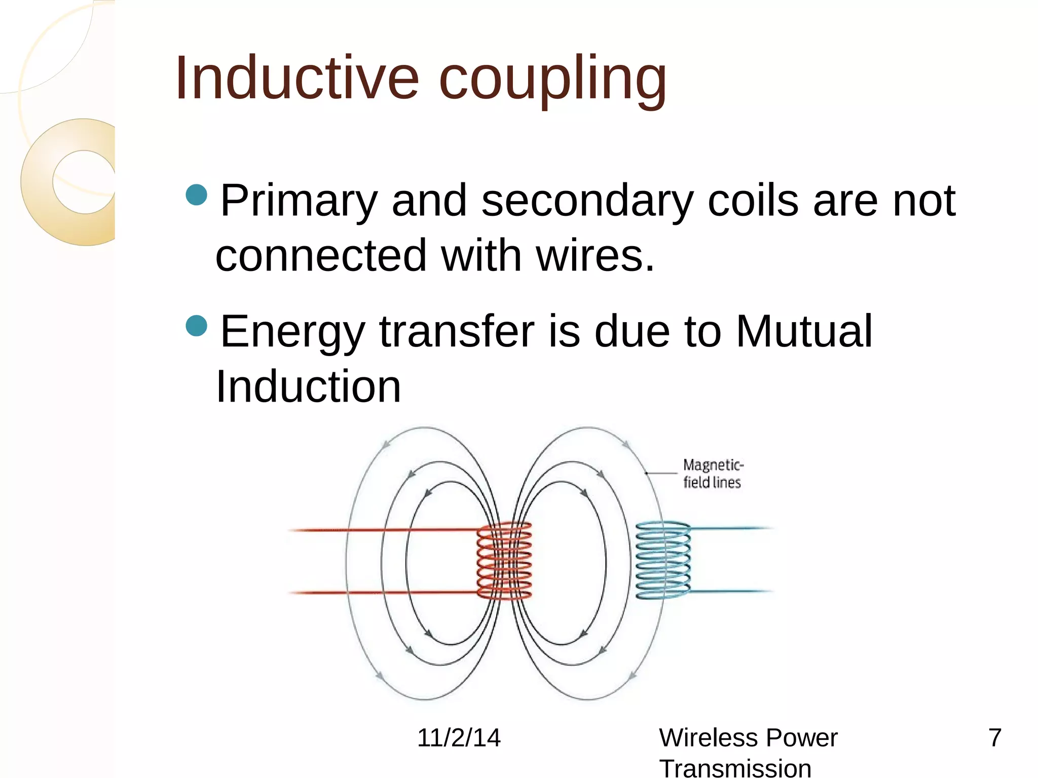 Inductive coupling 
Primary and secondary coils are not 
connected with wires. 
Energy transfer is due to Mutual 
Induction 
11/2/14 Wireless Power 
Transmission 
7 
 