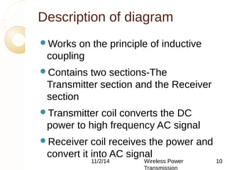 Description of diagram 
11/2/14 Wireless Power 
Transmission 
10 
Works on the principle of inductive 
coupling 
Contains two sections-The 
Transmitter section and the Receiver 
section 
Transmitter coil converts the DC 
power to high frequency AC signal 
Receiver coil receives the power and 
convert it into AC signal 
 