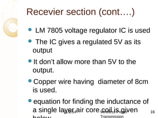 Recevier section (cont….) 
 LM 7805 voltage regulator IC is used 
 The IC gives a regulated 5V as its 
output 
It don’t allow more than 5V to the 
output. 
Copper wire having diameter of 8cm 
is used. 
equation for finding the inductance of 
a single layer 11/2/14 air core Wireless coil is Power 
given 
below 
Transmission 
16 
 
