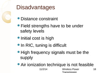 Disadvantages 
Distance constraint 
Field strengths have to be under 
safety levels 
Initial cost is high 
In RIC, tuning is difficult 
High frequency signals must be the 
supply 
Air ionization technique is not feasible 
11/2/14 Wireless Power 
Transmission 
18 
 