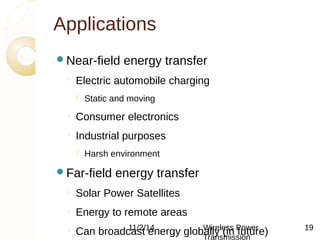 Applications 
Near-field energy transfer 
◦ Electric automobile charging 
 Static and moving 
◦ Consumer electronics 
◦ Industrial purposes 
 Harsh environment 
Far-field energy transfer 
◦ Solar Power Satellites 
◦ Energy to remote areas 
◦ Can broadcast energy 11/2/14 globWalilryel e(sins Pfuowtuerr e) 
Transmission 
19 
 