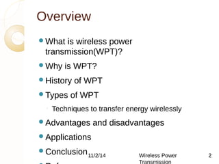 Overview 
What is wireless power 
transmission(WPT)? 
Why is WPT? 
History of WPT 
Types of WPT 
◦ Techniques to transfer energy wirelessly 
Advantages and disadvantages 
Applications 
Conclusion 
11/2/14 Wireless Power 
References 
Transmission 
2 
 