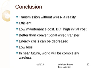 Conclusion 
Transmission without wires- a reality 
Efficient 
Low maintenance cost. But, high initial cost 
Better than conventional wired transfer 
Energy crisis can be decreased 
Low loss 
In near future, world will be completely 
wireless 
11/2/14 Wireless Power 
Transmission 
20 
 