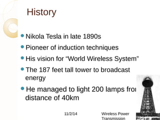 History 
Nikola Tesla in late 1890s 
Pioneer of induction techniques 
His vision for “World Wireless System” 
The 187 feet tall tower to broadcast 
energy 
He managed to light 200 lamps from a 
distance of 40km 
11/2/14 Wireless Power 
Transmission 
5 
 