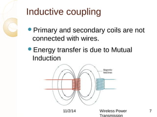 Inductive coupling 
Primary and secondary coils are not 
connected with wires. 
Energy transfer is due to Mutual 
Induction 
11/2/14 Wireless Power 
Transmission 
7 
 