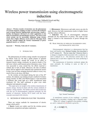 Wireless power transmission using electromagnetic 
induction 
Saumya George, Sidharth Goyal and Raj 
Fr C Rrodrigues Institute of Technology 
Abstract— Wireless transfer of electricity uses the phenomenon 
of resonant magnetic coupling. In today’s scenario this method is 
used to charge batteries, lighting bulb, and powering a small tv. 
Further development will lead to its wider applications in the 
field of transmission and distribution of power .The losses in the 
wired systems can be successfully eliminated using wireless 
means .thus a higher efficiency can be achieved. This paper deals 
with the concepts behind the wireless transmission of power 
popularly known as `witricity`. 
Keywords— Witricity, Tesla coil, LC resonance. 
I. INTRODUCTION 
The phenomenon of wireless energy transfer was proposed 
by Nikola Tesla [1]. He had a grand scheme to transmit 
electricity wirelessly, around the world. In an effort to 
transmit electric energy wirelessly, he aimed to build a 57m 
tall tower which could transmit power kilometres away. Tesla 
was successful to some extend but, his efforts received a 
setback due to lack of funds. Moreover, the idea of airbone 
power did not appeal to the industrial and commercial sectors 
as they were too busy stringing electrical cables to worry very 
much of how to do away with them. 
As the wireless art developed during the turn of the 20th 
century, the industry was looking toward a method of wireless 
energy transfer. In 2007, Prof Marlin Solacic`s team described 
a hardware that could light up a 60W incandescent lamp 
wirelessly [2]. The bulb continued to glow even when 
obstacles were placed in its path. 
This paper gives an insight to the wireless transmission of 
electric energy. Section II deals with the various methods of 
wireless energy transfer .The further sections deal exclusively 
with the use of electromagnetic induction principle for the 
transfer of electricity .Section III-VI deals with the basic 
concepts associated with witricity. 
II. METHODS OF WIRELESS ELECTRIC TRANSFER 
There are various methods for transmission of electric 
energy which are[2]- 
1. lasers: Lasers are widely used for the wireless power 
transmission, propulsion and space exploration. 
2. Microwaves: Microwaves and radio waves can also be 
used. However the bulk transmission results in higher losses 
and thus reduces efficiency. 
3. Induction: The use of electromagnetic induction 
principle for the transmission of power. The scope of this 
paper is limited to the transmission of power through this 
method. 
III. BASIC PRINCIPLE OF WIRELESS TRANSMISSION USING 
ELECTROMAGNETIC INDUCTION 
Electromagnetic induction is a phenomenon that has 
been well known since Michael Faraday first described it 
in 19th century [3]. The law states that “whenever there is 
a change in magnetic field associated with a conductor, an 
emf is induced in it.”. The direction current due to the 
induced emf is such that it opposes the cause producing it 
(Lenses law). 
The transmission of electricity wirelessly adopts the 
same principle. Its working is same as that of a 
transformer. 
Fig1. Normal Transformer 
A transformer consists of two windings - a primary 
winding and a secondary winding and a magnetic core. 
When AC voltage is applied to the primary winding, 
an emf is induced in it [4]which is given by : 
1 1 E = 4.44f f N 
(1) 
 