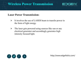Wireless Power Transmission
http://www.edgefxkits.com/
Laser Power Transmission:
 It involves the use of LASER beam to transfer power in
the form of light energy.
 The laser gets powered using sources like sun or any
electrical generator and accordingly generates high
intensity focused light.
 