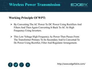 Wireless Power Transmission
http://www.edgefxkits.com/
Working Principle Of WPT:
 By Converting The AC Power To DC Power Using Rectifiers And
Filters And Then Again Converting It Back To AC At High
Frequency Using Inverters.
 This Low Voltage High Frequency Ac Power Then Passes From
The Transformer Primary To Its Secondary And Is Converted To
Dc Power Using Rectifier, Filter And Regulator Arrangement.
 