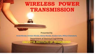 WIRELESS POWER
TRANSMISSION
Presented By
Arnab Mondal, Arindam Mondal, Akshay Mondal, Arindam Saha, Mithun Chakrabarty
Department of Electrical Engineering
CALCUTTA INSTITUTE OF TECHNOLOGY
 