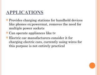 APPLICATIONS
 Provides charging stations for handheld devices
like phones ex:powermat, removes the need for
multiple power sockets
 Can operate appliances like tv
 Electric car manufacturers consider it for
charging electric cars, currently using wires for
this purpose is not entirely practical
 