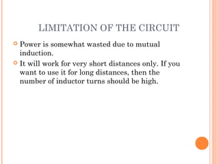 LIMITATION OF THE CIRCUIT
 Power is somewhat wasted due to mutual
induction.
 It will work for very short distances only. If you
want to use it for long distances, then the
number of inductor turns should be high.
 