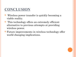 CONCLUSION
 Wireless power transfer is quickly becoming a
viable reality.
 This technology offers an extremely efficient
alternative to previous attempts at providing
wireless power.
 Future improvements in wireless technology offer
world changing implications.
 