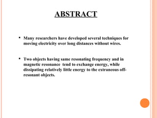 ABSTRACT
 Many researchers have developed several techniques for
moving electricity over long distances without wires.
 Two objects having same resonating frequency and in
magnetic resonance tend to exchange energy, while
dissipating relatively little energy to the extraneous off-
resonant objects.
 