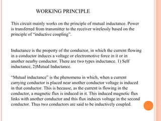 WORKING PRINCIPLE
This circuit mainly works on the principle of mutual inductance. Power
is transferred from transmitter to the receiver wirelessly based on the
principle of “inductive coupling”.
Inductance is the property of the conductor, in which the current flowing
in a conductor induces a voltage or electromotive force in it or in
another nearby conductor. There are two types inductance. 1) Self
inductance, 2)Mutual Inductance.
“Mutual inductance” is the phenomena in which, when a current
carrying conductor is placed near another conductor voltage is induced
in that conductor. This is because, as the current is flowing in the
conductor, a magnetic flux is induced in it. This induced magnetic flux
links with another conductor and this flux induces voltage in the second
conductor. Thus two conductors are said to be inductively coupled.
 