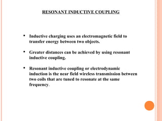 RESONANT INDUCTIVE COUPLING
 Inductive charging uses an electromagnetic field to
transfer energy between two objects.
 Greater distances can be achieved by using resonant
inductive coupling.
 Resonant inductive coupling or electrodynamic
induction is the near field wireless transmission between
two coils that are tuned to resonate at the same
frequency.
 