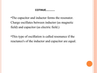 COTINUE.............
•The capacitor and inductor forms the resonator.
Charge oscillates between inductor (as magnetic
field) and capacitor (as electric field.)
•This type of oscillation is called resonance if the
reactance's of the inductor and capacitor are equal.
 
