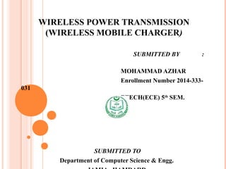 SUBMITTED BY :
MOHAMMAD AZHAR
Enrollment Number 2014-333-031
BTECH(ECE) 5th
SEM
SUBMITTED TO
Department of Computer Science & Engg.
JAMIA HAMDARD
WIRELESS POWER TRANSMISSION
(WIRELESS MOBILE CHARGER)
 