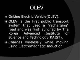 OLEV
 OnLine Electric Vehicle(OLEV).
 OLEV is the first public transport
system that used a "recharging"
road and was first launched by The
Korea Advanced Institute of
Science and Technology(KAIST).
 Charges wirelessly while moving
using Electromagnetic Induction.
 
