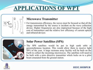 IIEST, SHIBPUR
APPLICATIONS OF WPT
Microwave Transmitter
• For transmission efficiency, the waves must be focused so that all the
energy transmitted by the source is incident on the wave collection
device. Higher frequencies are also impractical because of the high
cost of transmitters and the relative low efficiency of current optical
and infrared devices
Solar Power Satellites (SPS)
• The SPS satellites would be put in high earth orbit at
geosynchronous location. This would allow them to receive light
99% of the year. A large rectenna array facility will be built on the
Earth to collect the incoming microwaves. The satellites will need to
be built with a retro directive transmitter which locks on to a pilot
beam emanated from the ground station.
 