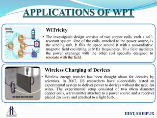 IIEST, SHIBPUR
APPLICATIONS OF WPT
WiTricity
• The investigated design consists of two copper coils, each a self-
resonant system. One of the coils, attached to the power source, is
the sending unit. It fills the space around it with a non-radiative
magnetic field oscillating at MHz frequencies. This field mediates
the power exchange with the other coil specially designed to
resonate with the field.
Wireless Charging of Devices
• Wireless energy transfer has been thought about for decades by
scientists. In 2007, US researchers have successfully tested an
experimental system to deliver power to devices without the need for
wires. The experimental setup consisted of two 60cm diameter
copper coils, a transmitter attached to a power source and a receiver
placed 2m away and attached to a light bulb.
 